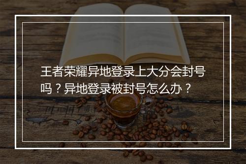 王者荣耀异地登录上大分会封号吗？异地登录被封号怎么办？