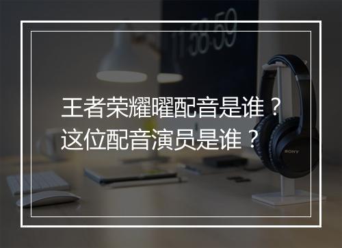 王者荣耀曜配音是谁？这位配音演员是谁？