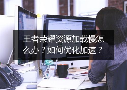 王者荣耀资源加载慢怎么办？如何优化加速？