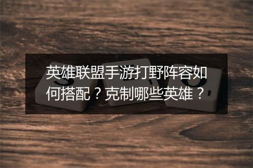 英雄联盟手游打野阵容如何搭配？克制哪些英雄？