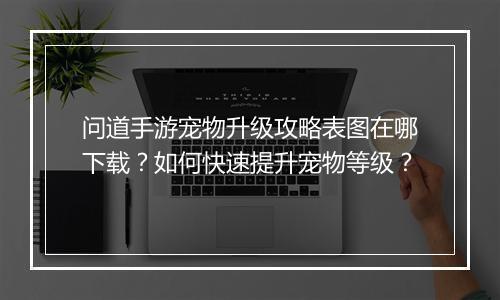 问道手游宠物升级攻略表图在哪下载？如何快速提升宠物等级？