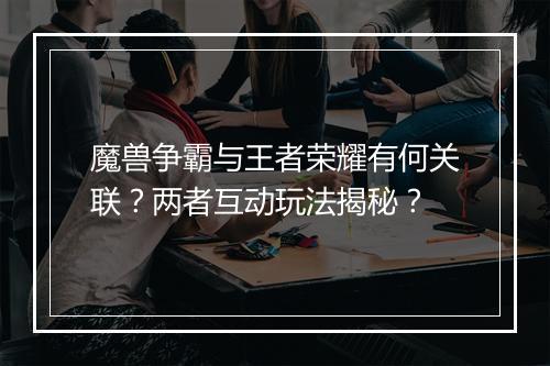魔兽争霸与王者荣耀有何关联？两者互动玩法揭秘？