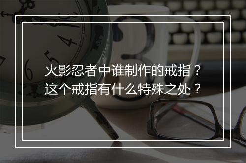 火影忍者中谁制作的戒指？这个戒指有什么特殊之处？