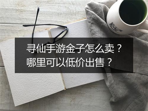 寻仙手游金子怎么卖？哪里可以低价出售？
