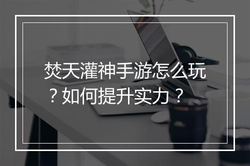 焚天灌神手游怎么玩？如何提升实力？