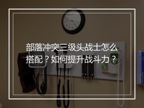 部落冲突三级头战士怎么搭配？如何提升战斗力？
