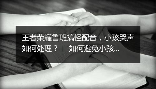 王者荣耀鲁班搞怪配音，小孩哭声如何处理？｜ 如何避免小孩在游戏中哭闹？