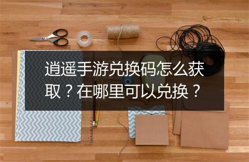 逍遥手游兑换码怎么获取?在哪里可以兑换?