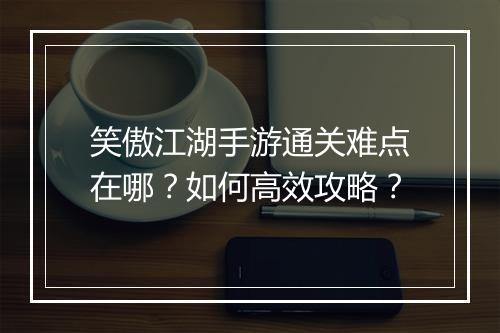 笑傲江湖手游通关难点在哪？如何高效攻略？