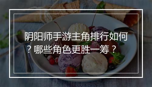 阴阳师手游主角排行如何？哪些角色更胜一筹？