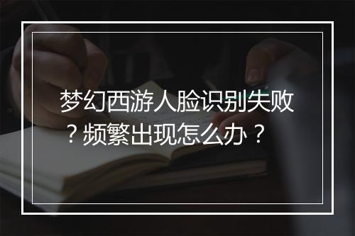 梦幻西游人脸识别失败?频繁出现怎么办?