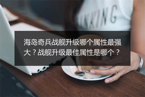 海岛奇兵战舰升级哪个属性最强大？战舰升级最佳属性是哪个？