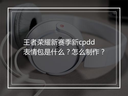 王者荣耀新赛季新cpdd表情包是什么？怎么制作？