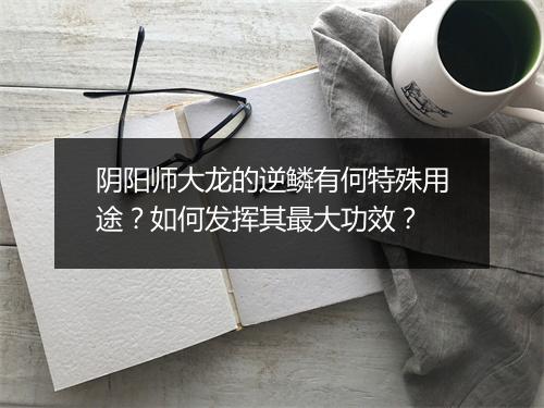 阴阳师大龙的逆鳞有何特殊用途？如何发挥其最大功效？