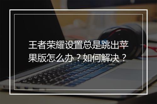 王者荣耀设置总是跳出苹果版怎么办？如何解决？