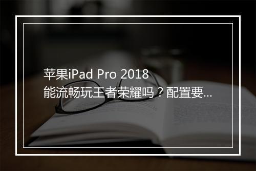 苹果iPad Pro 2018能流畅玩王者荣耀吗？配置要求是什么？