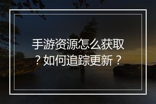 手游资源怎么获取？如何追踪更新？