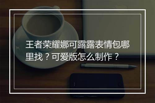 王者荣耀娜可露露表情包哪里找？可爱版怎么制作？
