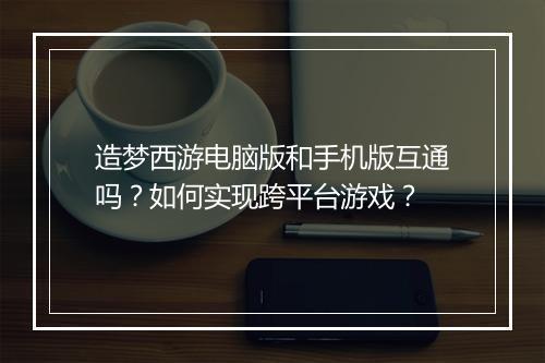 造梦西游电脑版和手机版互通吗？如何实现跨平台游戏？