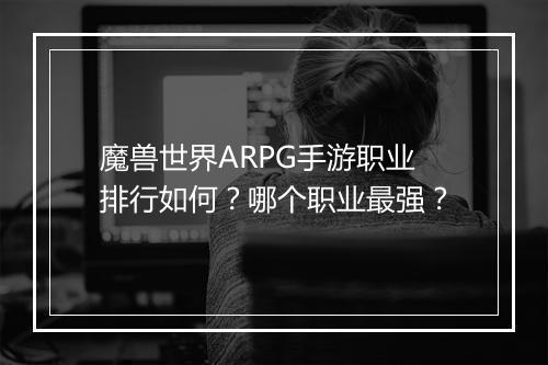 魔兽世界ARPG手游职业排行如何？哪个职业最强？