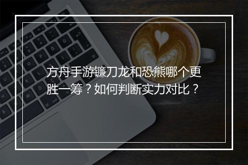 方舟手游镰刀龙和恐熊哪个更胜一筹？如何判断实力对比？