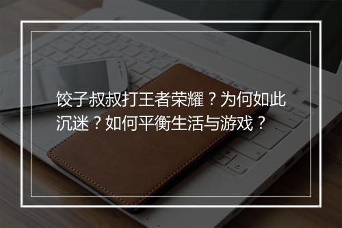 饺子叔叔打王者荣耀？为何如此沉迷？如何平衡生活与游戏？