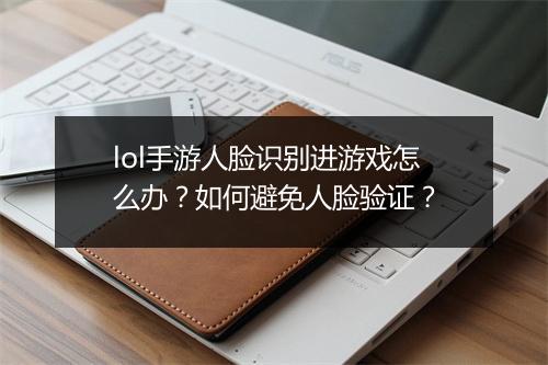 lol手游人脸识别进游戏怎么办？如何避免人脸验证？