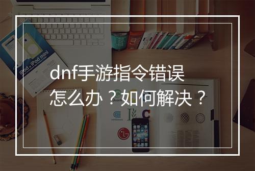 dnf手游指令错误怎么办？如何解决？