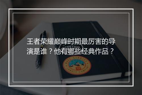 王者荣耀巅峰时期最厉害的导演是谁？他有哪些经典作品？