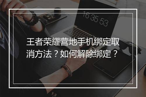 王者荣耀营地手机绑定取消方法？如何解除绑定？