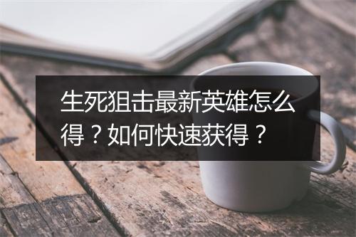 生死狙击最新英雄怎么得？如何快速获得？