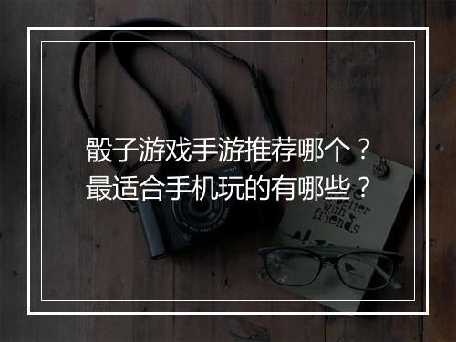 骰子游戏手游推荐哪个？最适合手机玩的有哪些？