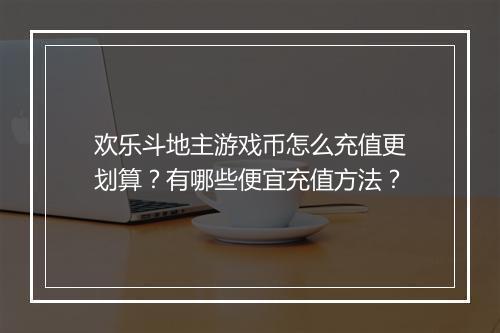 欢乐斗地主游戏币怎么充值更划算？有哪些便宜充值方法？