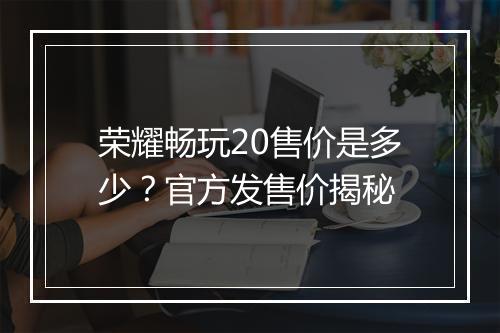 荣耀畅玩20售价是多少？官方发售价揭秘