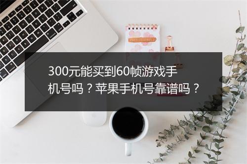 300元能买到60帧游戏手机号吗?苹果手机号靠谱吗?
