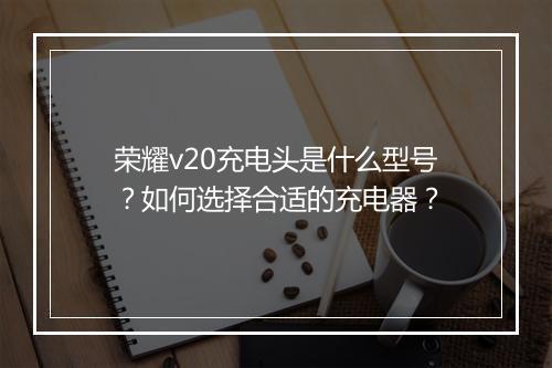 荣耀v20充电头是什么型号？如何选择合适的充电器？