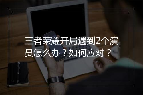 王者荣耀开局遇到2个演员怎么办？如何应对？