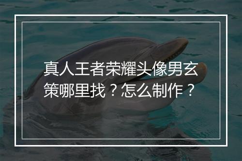 真人王者荣耀头像男玄策哪里找?怎么制作?