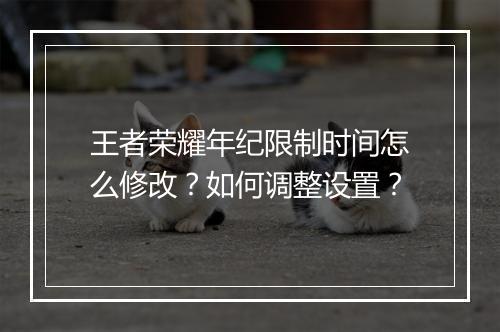 王者荣耀年纪限制时间怎么修改？如何调整设置？