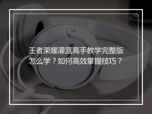 王者荣耀灌篮高手教学完整版怎么学？如何高效掌握技巧？
