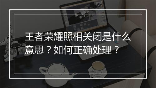 王者荣耀照相关闭是什么意思？如何正确处理？