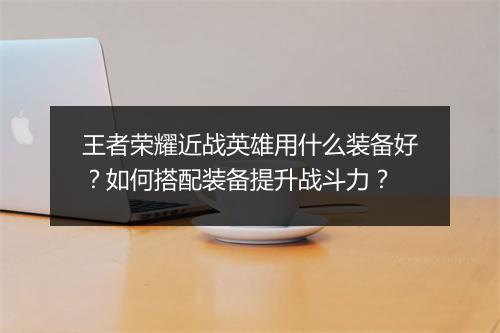 王者荣耀近战英雄用什么装备好？如何搭配装备提升战斗力？