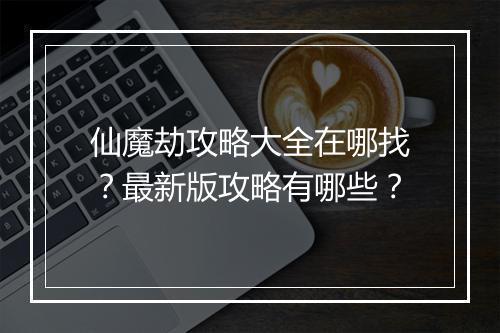 仙魔劫攻略大全在哪找？最新版攻略有哪些？