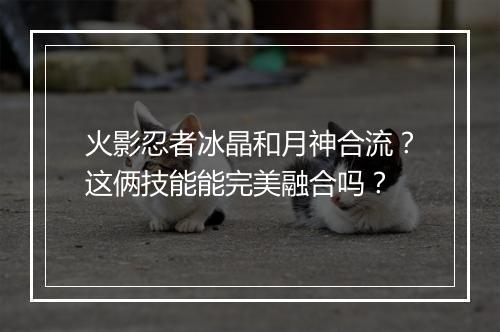 火影忍者冰晶和月神合流？这俩技能能完美融合吗？