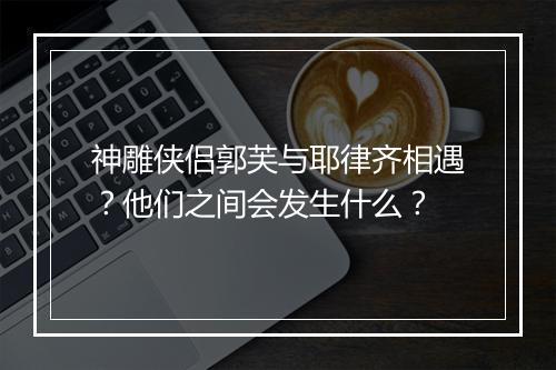 神雕侠侣郭芙与耶律齐相遇？他们之间会发生什么？