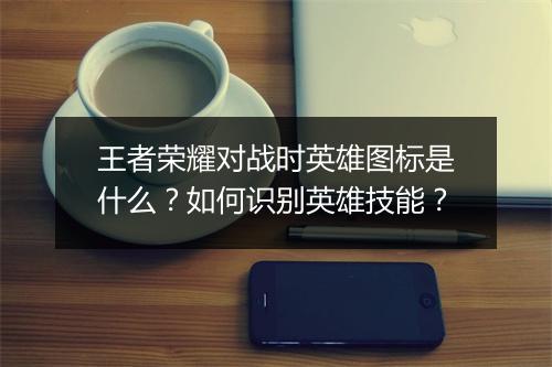 王者荣耀对战时英雄图标是什么？如何识别英雄技能？