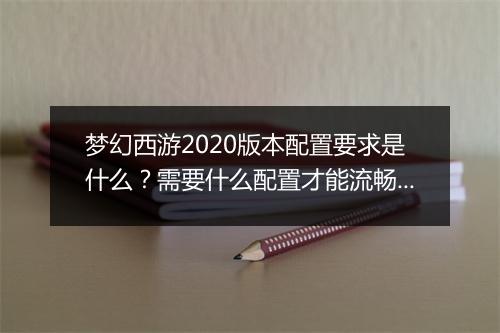 梦幻西游2020版本配置要求是什么?需要什么配置才能流畅运行?