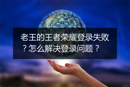 老王的王者荣耀登录失败？怎么解决登录问题？