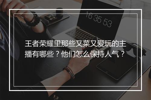王者荣耀里那些又菜又爱玩的主播有哪些？他们怎么保持人气？