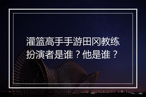 灌篮高手手游田冈教练扮演者是谁？他是谁？